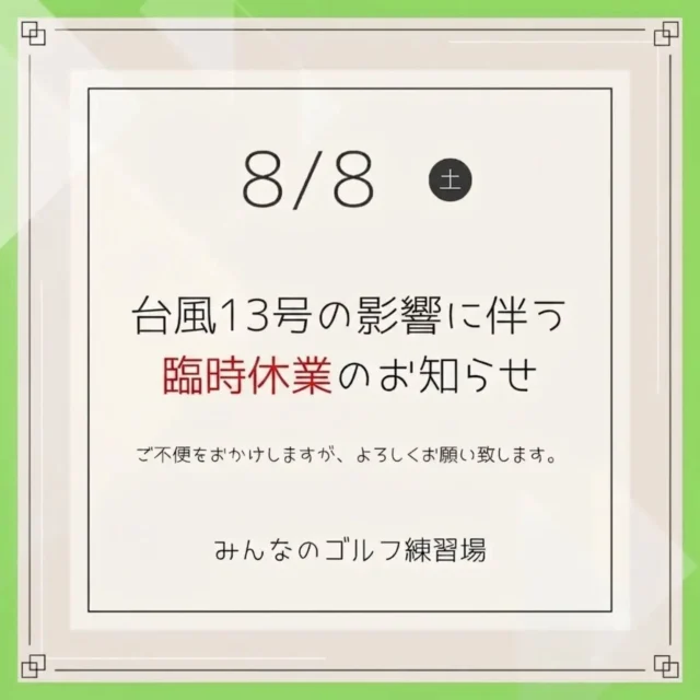 .⁡
⁡いつも「みんなのゴルフ練習場」をご利用いただき、誠にありがとうございます。⁡
⁡
本日8月8日（土）は台風13号の影響により、沖縄本島の路線バスが終日運休となることが決定いたしました。
これに伴い、当店も本日は終日臨時休業とさせていただきます。⁡
お客様とスタッフの安全確保のため、何卒ご理解とご協力のほどよろしくお願い申し上げます。⁡
⁡⁡
⁡
📌 【本日のご予約について】
本日8/8（土）のご予約分はすべて自動キャンセルとさせていただきます。（※個別のご連絡はお送りしておりません。）⁡
⁡
⛳️ 【明日の営業について】
明日8月9日（日）は、バスの始発運行再開に伴い通常営業を予定しております。⁡
⁡
ご不便をおかけいたしますが、よろしくお願いいたします。
皆さまも安全最優先でお過ごしください。⁡
⁡⁡
⁡
みんなのゴルフ練習場⁡
⁡.