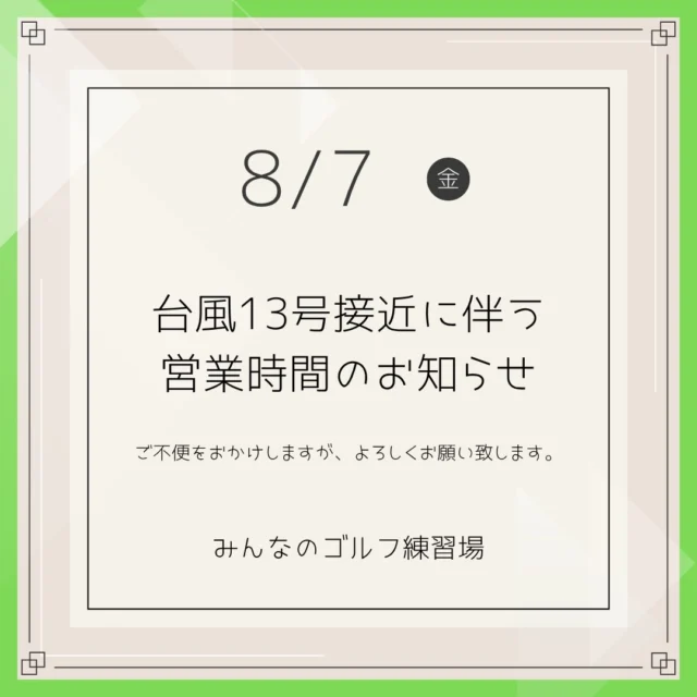 .
⚠️【台風13号に伴う臨時休業のお知らせ】⚠️

いつもみんなのゴルフ練習場をご利用いただき、誠にありがとうございます。

台風13号の接近に伴い、安全確保のため
本日8月7日（金）は【終日 臨時休業】といたします。

明日8月8日（土）以降の営業につきましては、

台風の状況や公共交通機関（バス・モノレールなど）の運行再開に合わせて判断し、
安全が確認され次第、営業を再開いたします。

最新の営業状況は、
こちらのInstagramにて 随時お知らせいたします。

ご不便をおかけいたしますが、
ご理解のほどよろしくお願い申し上げます。

皆様もどうぞ安全第一でお過ごしください。

みんなのゴルフ練習場
.