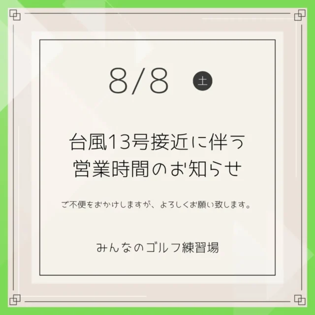 .⁡
⁡⁡
⁡いつも「みんなのゴルフ練習場」をご利用いただき、誠にありがとうございます。

8月8日（土）は台風13号の影響により、営業時間を変更いたします。

📅 本日 8/8（土）：13:00まで臨時休業
 13:00より営業再開を予定しております。
 状況により再開時間が変更となる場合がございます。⁡
※14時までにバス運行が再開しない場合は、終日休業とさせていただきます。

【午前中にご予約のお客様へ】
午前中のご予約はすべて自動キャンセルとさせていただきます。（※個別のご連絡はお送りしておりません。）
今後の営業状況は、こちらのInstagramや店舗へのお電話にてご確認ください。
ご不便をおかけしますが、ご理解とご協力のほどよろしくお願い申し上げます。

みんなのゴルフ練習場⁡
⁡.
