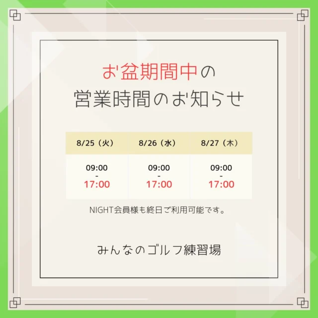 .
🙇🏻‍♀️みんゴルからのお盆営業時間についてのお知らせ📢

いつも当店をご利用頂き 誠にありがとうございます🙏🏻✨

誠に勝手ながらお盆期間の営業時間を
下記の通りとさせていただきます🙇🏻‍♀️

お客様にはご不便をお掛け致しますが
何卒ご理解ご了承いただけますようお願い申し上げます。

🏌️‍♂️8月25日（火）
⚠️ 9:00～17:00【最終受付：16:00】

🏌️‍♀️8月26日（水）
⚠️ 9:00～17:00【最終受付：16:00】

🏌️8月27日（木）
⚠️ 9:00～17:00【最終受付：16:00】

※NIGHT会員様も終日ご予約可能です✨

ご不明な点があればお気軽に
窓口やお電話、DMにてお問い合わせください😌

#沖縄ゴルフ 
#シミュレーションゴルフ練習場 
#営業時間 
#旧盆 
#17時まで 

ーーーーーーーーーーーーーーーー

⛳️みんなのゴルフ練習場⛳️
ご予約はプロフィールのホームページから☝🏻
当日のご予約も大歓迎です✨

無料貸し出しクラブ有り😊
手ぶらで気軽にご来店ください🏌🏻‍♂️🏌🏻‍♀️

皆様の御来店を心よりお待ちしております♩
.